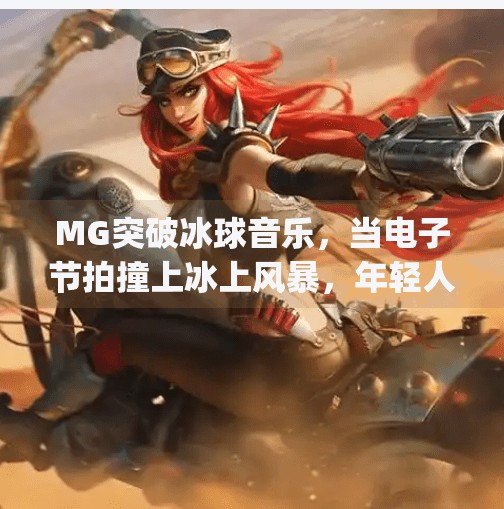 MG突破冰球音乐，当电子节拍撞上冰上风暴，年轻人的另类热爱正在席卷全球！mg突破冰球音乐