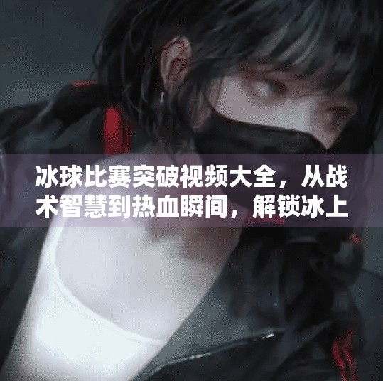 冰球比赛突破视频大全，从战术智慧到热血瞬间，解锁冰上竞技的无限魅力！冰球比赛突破视频大全
