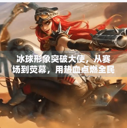 冰球形象突破大使，从赛场到荧幕，用热血点燃全民热爱,冰球形象突破大使