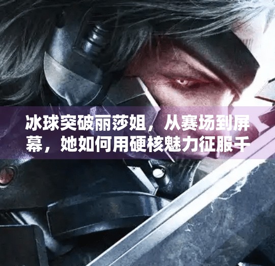 冰球突破丽莎姐，从赛场到屏幕，她如何用硬核魅力征服千万粉丝？冰球突破丽莎姐