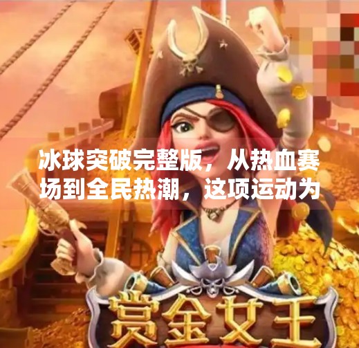 冰球突破完整版，从热血赛场到全民热潮，这项运动为何突然爆火？冰球突破完整版