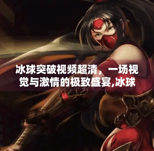 冰球突破视频超清，一场视觉与激情的极致盛宴,冰球突破视频超清