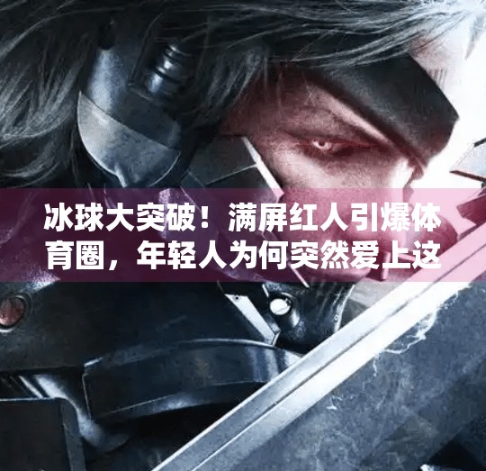 冰球大突破！满屏红人引爆体育圈，年轻人为何突然爱上这项冷门运动？冰球大突破满屏红人