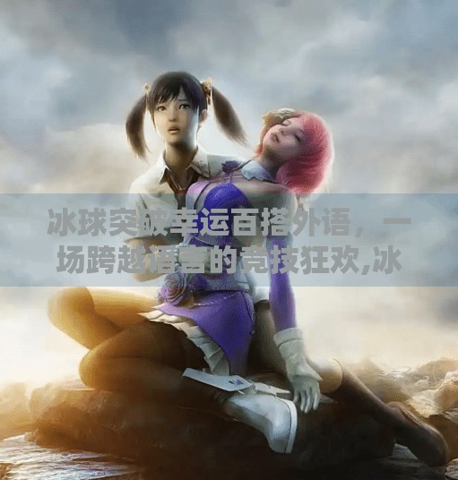 冰球突破幸运百搭外语，一场跨越语言的竞技狂欢,冰球突破幸运百搭外语