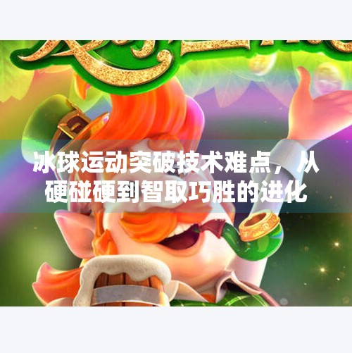 冰球运动突破技术难点，从硬碰硬到智取巧胜的进化之路,冰球运动突破技术难点