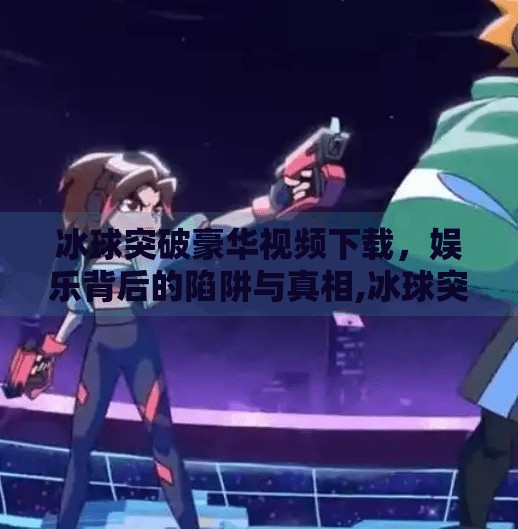 冰球突破豪华视频下载，娱乐背后的陷阱与真相,冰球突破豪华视屏下载