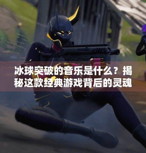 冰球突破的音乐是什么？揭秘这款经典游戏背后的灵魂旋律,冰球突破的音乐是什么