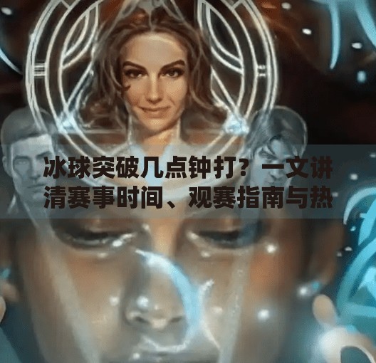 冰球突破几点钟打？一文讲清赛事时间、观赛指南与热血背后的故事！冰球突破几点钟打