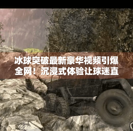 冰球突破最新豪华视频引爆全网！沉浸式体验让球迷直呼太上头！冰球突破最新豪华视频