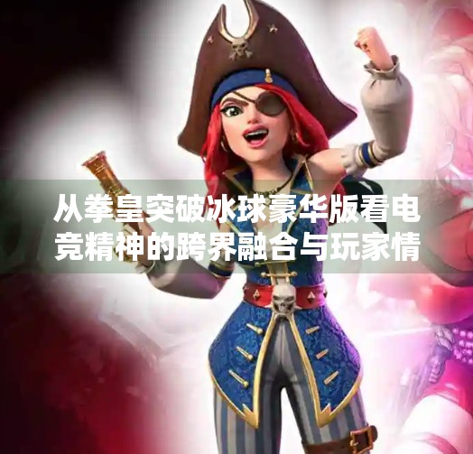 从拳皇突破冰球豪华版看电竞精神的跨界融合与玩家情怀,拳皇突破冰球豪华版