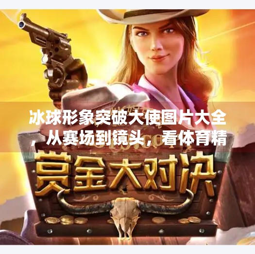 冰球形象突破大使图片大全，从赛场到镜头，看体育精神如何破圈传播！冰球形象突破大使图片大全