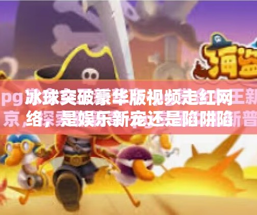 冰球突破豪华版视频走红网络，是娱乐新宠还是陷阱陷阱？冰球突破豪华版视频近期