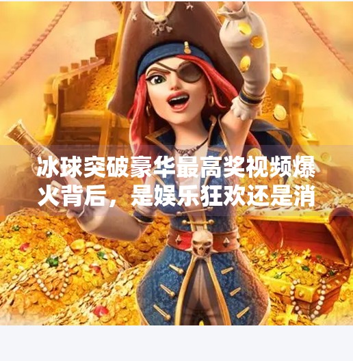 冰球突破豪华最高奖视频爆火背后，是娱乐狂欢还是消费陷阱？冰球突破豪华最高奖视频