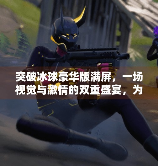 突破冰球豪华版满屏，一场视觉与激情的双重盛宴，为何它成了年轻人的新宠？突破冰球豪华版满屏