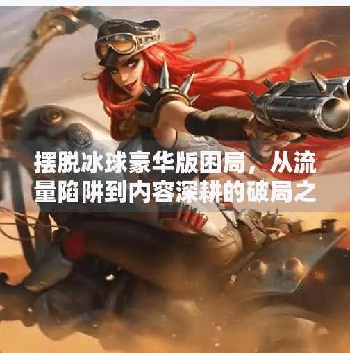 摆脱冰球豪华版困局，从流量陷阱到内容深耕的破局之道,摆脱冰球豪华版如何突破