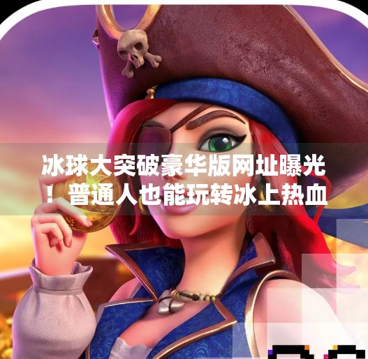 冰球大突破豪华版网址曝光！普通人也能玩转冰上热血竞技？冰球大突破豪华版网址