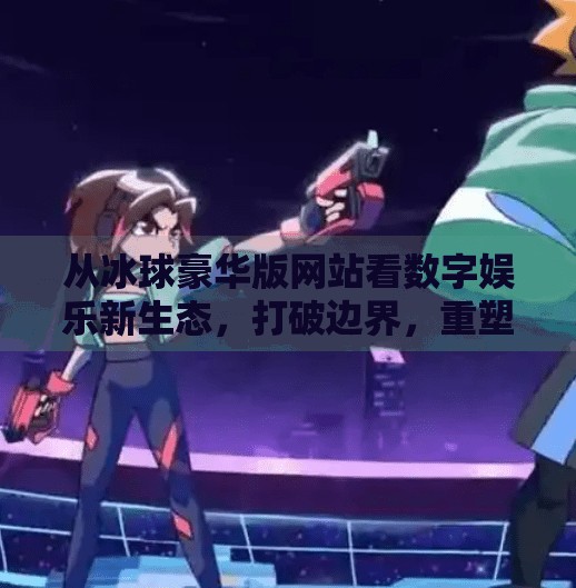 从冰球豪华版网站看数字娱乐新生态，打破边界，重塑玩家体验,突破冰球豪华版网站