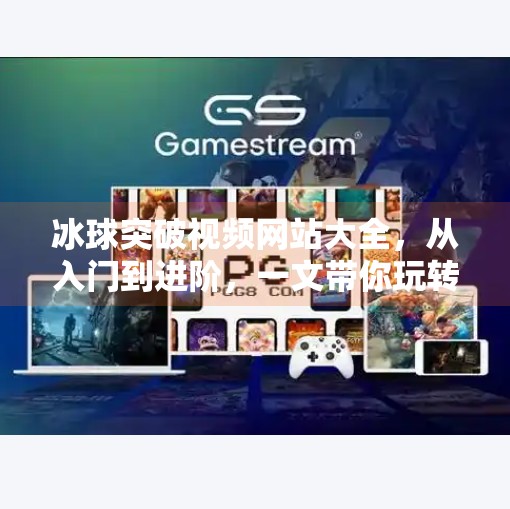 冰球突破视频网站大全，从入门到进阶，一文带你玩转冰球赛事精华！冰球突破视频网站大全