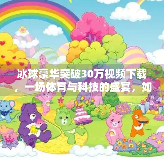 冰球豪华突破30万视频下载，一场体育与科技的盛宴，如何点燃全民热情？冰球豪华突破30万视频下载