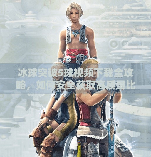 冰球突破5球视频下载全攻略，如何安全获取高质量比赛素材？冰球突破5个球视频下载
